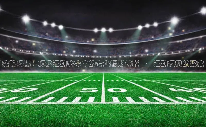 突破极限：顶级运动赛事中的专业摄影神器——运动相机的深度